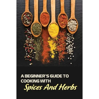 A Beginner's Guide To Cooking With Spices And Herbs: Natural Ingredient, Home Cook, Beginners Cookbook For Spices And Herbs