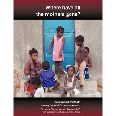 Where Have All the Mothers Gone? Stories of Courage and Hope During Childbirth Among the World's Poorest Women