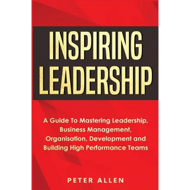 Inspiring Leadership: A Guide To Mastering Leadership, Business Management, Organisation, Development and Building High Performance Teams
