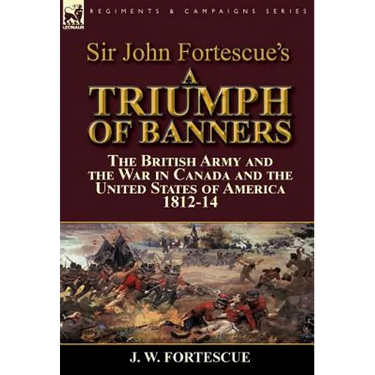 Sir John Fortescue's A Triumph of Banners: the British Army and the War in Canada and the United States of America 1812-14