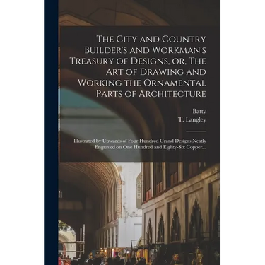 The City and Country Builder's and Workman's Treasury of Designs, or, The Art of Drawing and Working the Ornamental Parts of Architecture: Illustrated