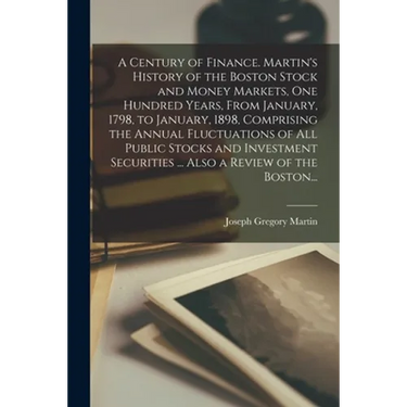 A Century of Finance. Martin's History of the Boston Stock and Money Markets, One Hundred Years, From January, 1798, to January, 1898, Comprising the