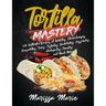 Tortilla Mastery: 230 Authentic Recipes of Burritos, Chimichangas, Quesadillas, Tacos, Tostadas, Enchiladas, Casseroles, Chilaquiles, Ta