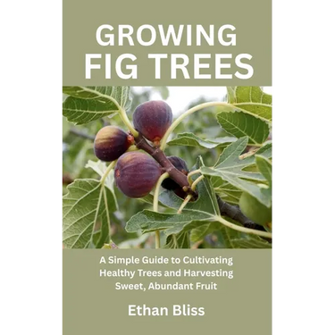 Growing Fig Trees: A Simple Guide to Cultivating Healthy Trees and Harvesting Sweet, Abundant Fruit