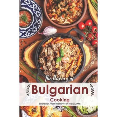 The Flavors of Bulgarian Cooking: Cookbook from the Depth of the Balkans