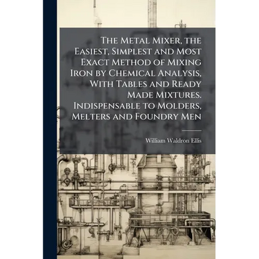 The Metal Mixer, the Easiest, Simplest and Most Exact Method of Mixing Iron by Chemical Analysis, With Tables and Ready Made Mixtures. Indispensable t