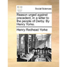 Reason Urged Against Precedent, in a Letter to the People of Derby. by Henry Yorke.