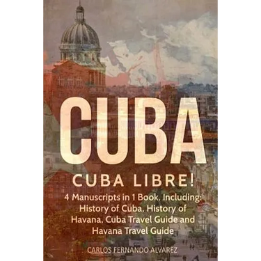 Cuba: Cuba Libre! 4 Manuscripts in 1 Book, Including: History of Cuba, History of Havana, Cuba Travel Guide and Havana Travel Guide