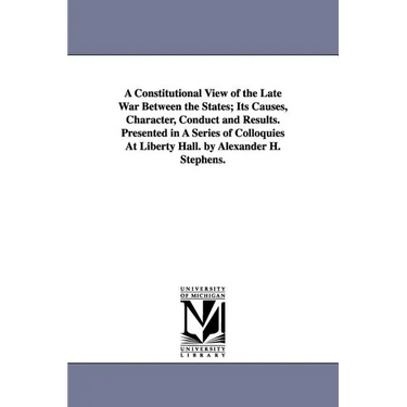 A Constitutional View of the Late War Between the States; Its Causes, Character, Conduct and Results. Presented in A Series of Colloquies At Liberty H