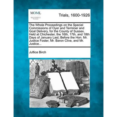 The Whole Proceedings on the Special Commissions of Oyer and Terminer and Goal Delivery, for the County of Sussex, Held at Chichester, the 16th, 17th,