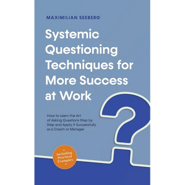 Systemic Questioning Techniques for More Success at Work How to Learn the Art of Asking Questions Step by Step and Apply It Successfully as a Coach or