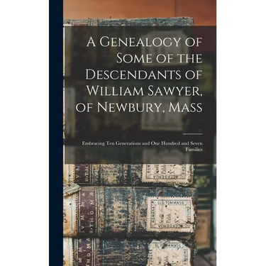 A Genealogy of Some of the Descendants of William Sawyer, of Newbury, Mass: Embracing Ten Generations and One Hundred and Seven Families