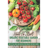 How To Start An Organic Vegetable Garden For Beginners: How To Plan, Build And Maintain Your Organic Vegetable Garden: Organic Gardening At Home