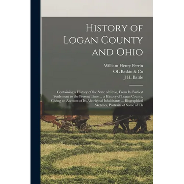 History of Logan County and Ohio: Containing a History of the State of Ohio, From Its Earliest Settlement to the Present Time ... a History of Logan C