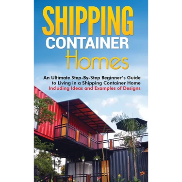 Shipping Container Homes: An Ultimate Step-By-Step Beginner's Guide to Living in a Shipping Container Home Including Ideas and Examples of Designs