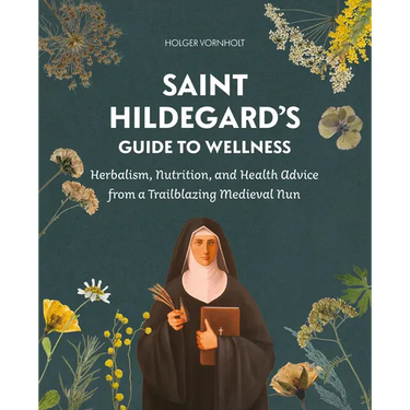 Saint Hildegard's Guide to Wellness: Herbalism, Nutrition, and Health Advice from a Trailblazing Medieval Nun
