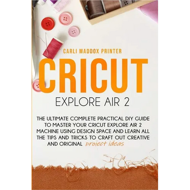 Cricut Explore Air 2: The Ultimate Complete Practical DIY Guide To Master Your Cricut EXPLORE AIR 2 Machine Using Design Space and Learn All
