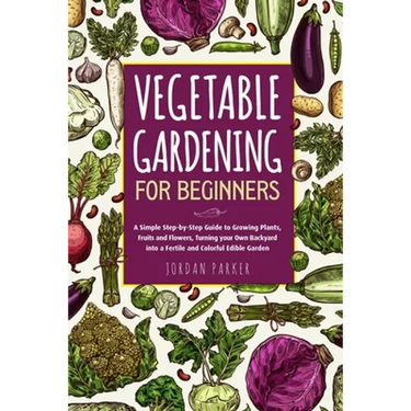 Vegetable Gardening for Beginners: A Simple Step-by-Step Guide to Growing Plants, Fruits and Flowers, Turning your Own Backyard into a Fertile and Col