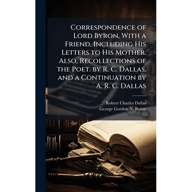 Correspondence of Lord Byron, With a Friend, Including His Letters to His Mother. Also, Recollections of the Poet. by R. C. Dallas, and a Continuation