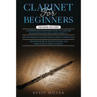 Clarinet for Beginners: 3 in 1- Comprehensive Beginners Guide+ Tips and Tricks+ Advanced Guide of Top-Notch Music and Songs to Play Using a Clarinet