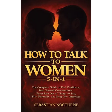 How to Talk to Women 5-in-1: The Complete Guide to Feel Confident, Start Smooth Conversations, Never Run Out of Things to Say, Flirt Naturally, and Ke