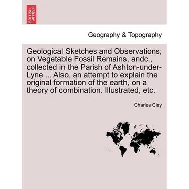 Geological Sketches and Observations, on Vegetable Fossil Remains, Andc., Collected in the Parish of Ashton-Under-Lyne ... Also, an Attempt to Explain