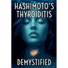 Hashimoto's Thyroiditis Demystified: A Complete Guide to Understanding, Managing, and Thriving with Autoimmune Thyroid Disease