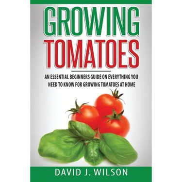 Growing Tomatoes: An Essential Beginners Guide on Everything You Need to Know for Growing Tomatoes at Home