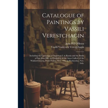 Catalogue of Paintings by Vassili Verestchagin: Including the Campaign of Napoleon I. in Russia and the Battle of San Juan Hill, on Exhibition in the