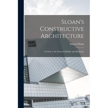 Sloan's Constructive Architecture: A Guide to the Practical Builder and Mechanic