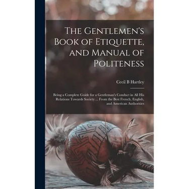 The Gentlemen's Book of Etiquette, and Manual of Politeness: Being a Complete Guide for a Gentleman's Conduct in All His Relations Towards Society ...