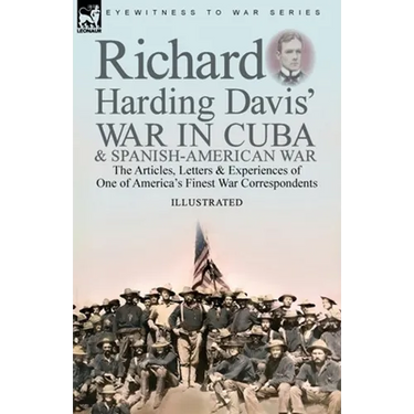 Richard Harding Davis' War in Cuba & Spanish-American War: the Articles, Letters and Experiences of One of America's Finest War Correspondents