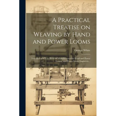 A Practical Treatise on Weaving by Hand and Power Looms; Intended as a Text Book for Manufacturers by Hand and Power Looms, and Power Loom Engineers .