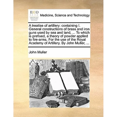A Treatise of Artillery: Containing I. General Constructions of Brass and Iron Guns Used by Sea and Land, ... to Which Is Prefixed, a Theory of