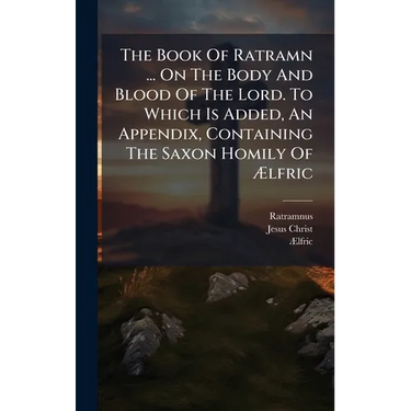 The Book Of Ratramn ... On The Body And Blood Of The Lord. To Which Is Added, An Appendix, Containing The Saxon Homily Of Ælfric