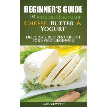Beginners Guide to Making Homemade Cheese, Butter & Yogurt: Delicious Recipes Perfect for Every Beginner!