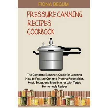 Pressure Canning Recipes Cookbook: The Complete Beginners Guide for Learning How to Pressure Can and Preserve Vegetables, Meat, Soups, and More in a J