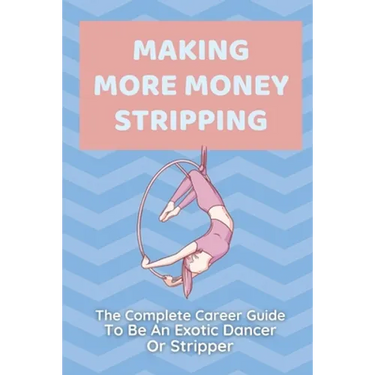 Making More Money Stripping: The Complete Career Guide To Be An Exotic Dancer Or Stripper: Step By Step Stripping