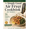 The Simply Good Air Fryer Cookbook for Seniors: 70 Effortless 5-Ingredient Recipes for Delicious Everyday Meals After 60 - Large Print Edition with 30