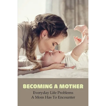 Becoming A Mother: Everyday Life Problems A Mom Has To Encounter: Journey Into Motherhood