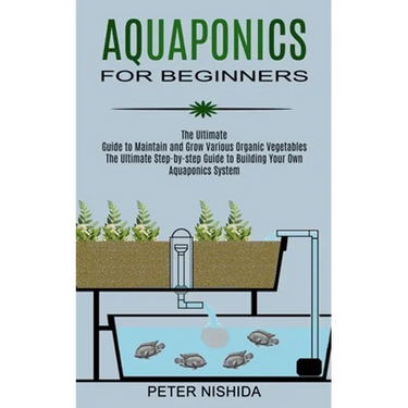 Aquaponics for Beginners: The Ultimate Step-by-step Guide to Building Your Own Aquaponics System (The Ultimate Guide to Maintain and Grow Various Orga