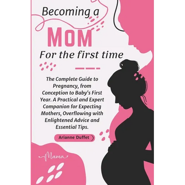 Becoming a Mom for the First Time: The Complete Guide to Pregnancy, from Conception to Baby's First Year. A Practical and Expert Companion for Expecti