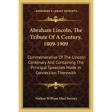 Abraham Lincoln, The Tribute Of A Century, 1809-1909: Commemorative Of The Lincoln Centenary And Containing The Principal Speeches Made In Connection