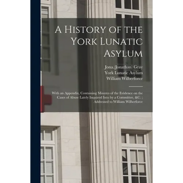 A History of the York Lunatic Asylum: With an Appendix, Containing Minutes of the Evidence on the Cases of Abuse Lately Inquired Into by a Committee,