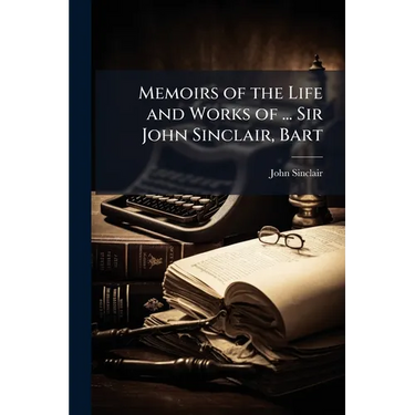 Memoirs of the Life and Works of ... Sir John Sinclair, Bart