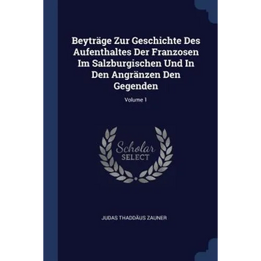 Beyträge Zur Geschichte Des Aufenthaltes Der Franzosen Im Salzburgischen Und In Den Angränzen Den Gegenden; Volume 1