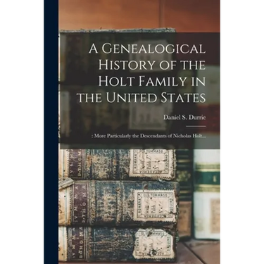 A Genealogical History of the Holt Family in the United States: : More Particularly the Descendants of Nicholas Holt...