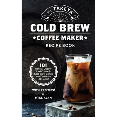 My Takeya Cold Brew Coffee Maker Recipe Book: 101 Barrista-Quality Iced Coffee & Cold Brew Drinks You Can Make At Home!