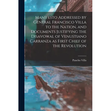 Manifesto Addressed by General Francisco Villa to the Nation, and Documents Justifying the Disavowal of Venustiano Carranza as First Chief of the Revo