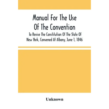 Manual For The Use Of The Convention To Revise The Constitution Of The State Of New York, Convened At Albany, June 1, 1846. Prepared Pursuant To Order
